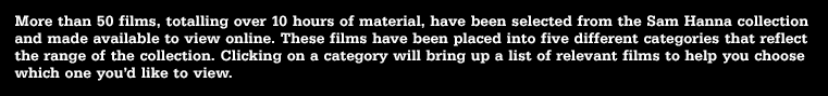 More than 50 films, totalling over 10 hours of material, have been selected from the Sam Hanna collection and made available to view online. These films have been placed into five different categories that reflect the range of the collection. Clicking on a category will bring up a list of relevant films to help you choose which one you’d like to view.